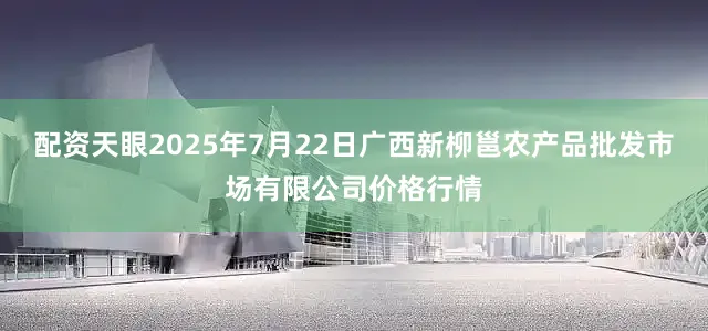 配资天眼2025年7月22日广西新柳邕农产品批发市场有限公司价格行情
