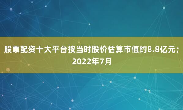 股票配资十大平台按当时股价估算市值约8.8亿元；2022年7月