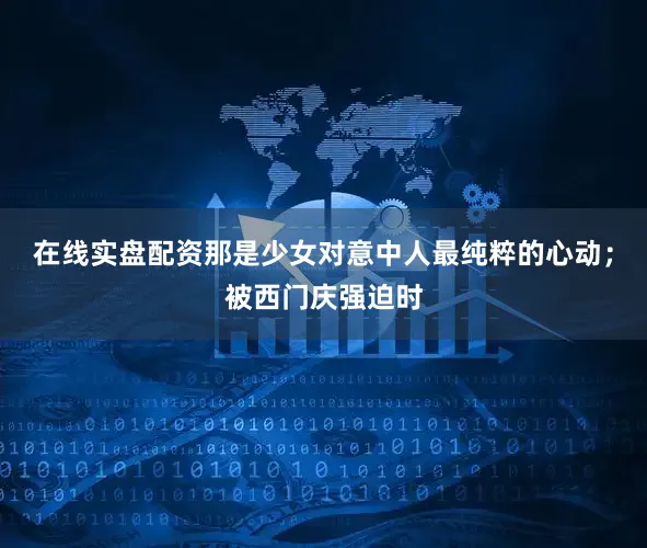 在线实盘配资那是少女对意中人最纯粹的心动；被西门庆强迫时