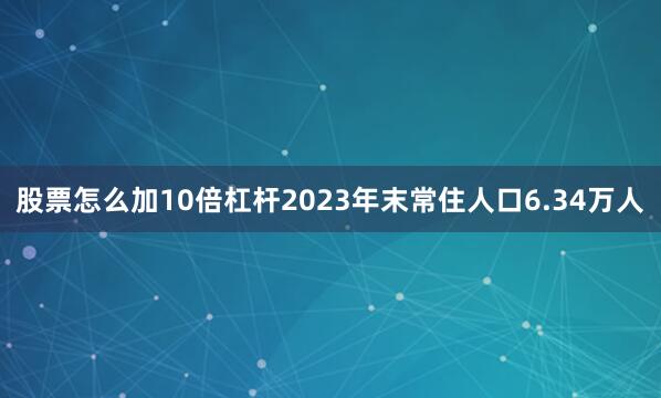 股票怎么加10倍杠杆2023年末常住人口6.34万人