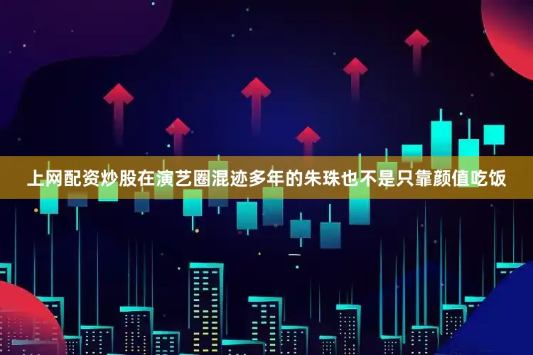 上网配资炒股在演艺圈混迹多年的朱珠也不是只靠颜值吃饭