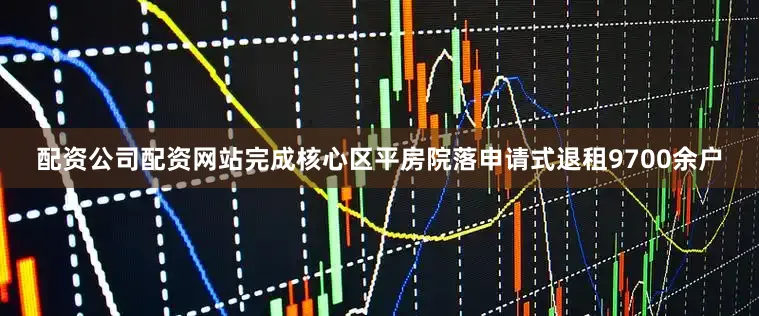 配资公司配资网站完成核心区平房院落申请式退租9700余户