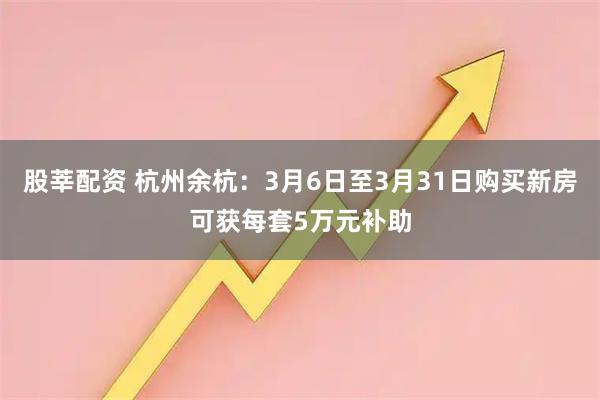 股莘配资 杭州余杭：3月6日至3月31日购买新房可获每套5万元补助