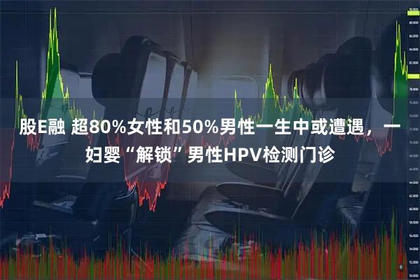 股E融 超80%女性和50%男性一生中或遭遇，一妇婴“解锁”男性HPV检测门诊