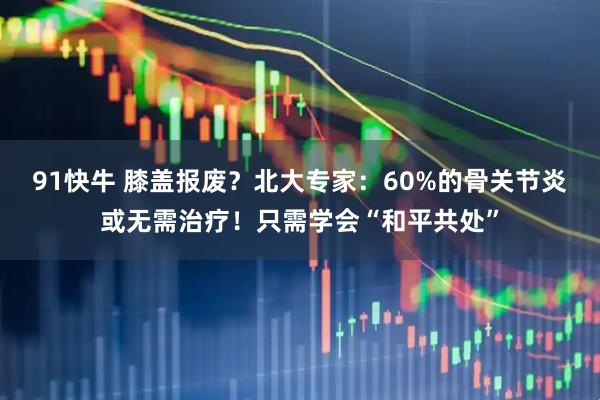91快牛 膝盖报废？北大专家：60%的骨关节炎或无需治疗！只需学会“和平共处”