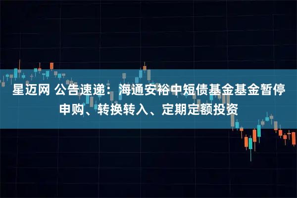 星迈网 公告速递：海通安裕中短债基金基金暂停申购、转换转入、定期定额投资