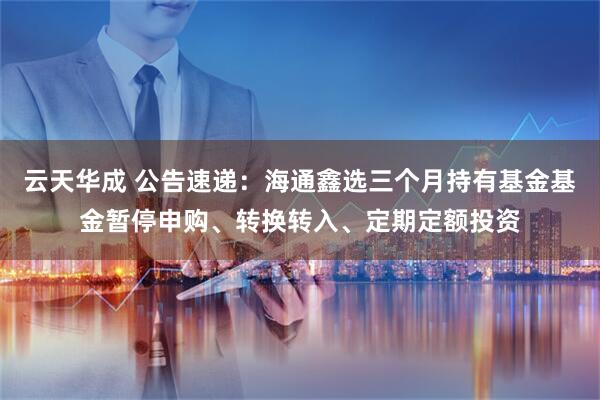 云天华成 公告速递：海通鑫选三个月持有基金基金暂停申购、转换转入、定期定额投资