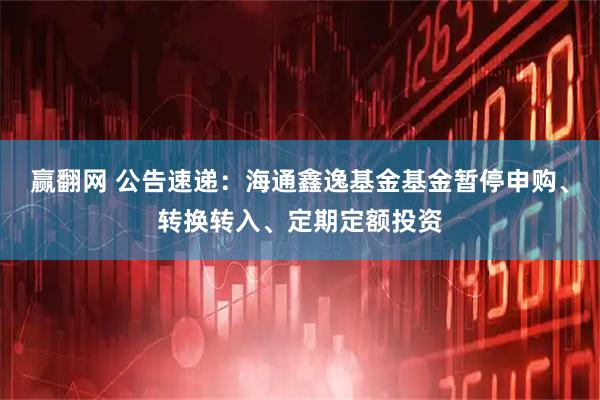 赢翻网 公告速递：海通鑫逸基金基金暂停申购、转换转入、定期定额投资