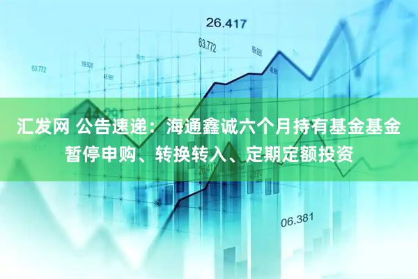 汇发网 公告速递：海通鑫诚六个月持有基金基金暂停申购、转换转入、定期定额投资