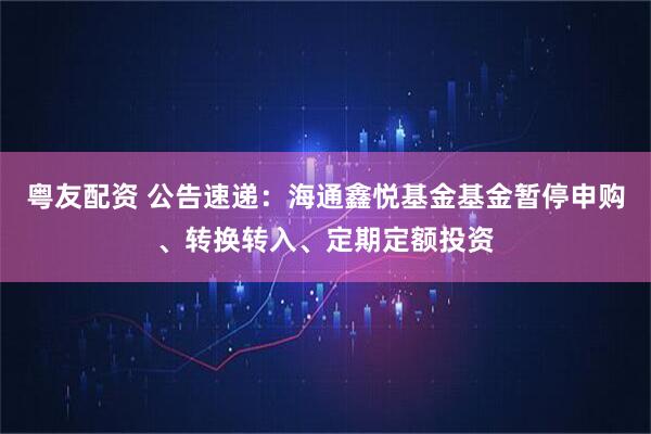 粤友配资 公告速递：海通鑫悦基金基金暂停申购、转换转入、定期定额投资