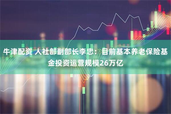 牛津配资 人社部副部长李忠：目前基本养老保险基金投资运营规模26万亿