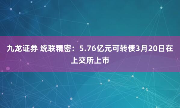 九龙证券 统联精密：5.76亿元可转债3月20日在上交所上市