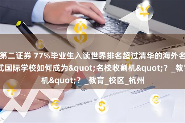 第二证券 77%毕业生入读世界排名超过清华的海外名校, 这所英式国际学校如何成为"名校收割机"?_教育_校区_杭州