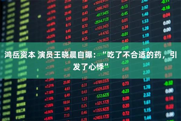 鸿岳资本 演员王晓晨自曝：“吃了不合适的药，引发了心悸”