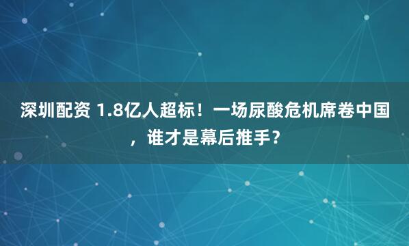深圳配资 1.8亿人超标！一场尿酸危机席卷中国，谁才是幕后推手？