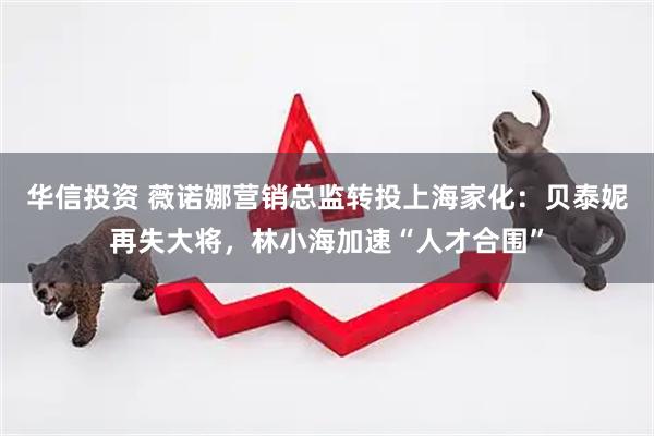 华信投资 薇诺娜营销总监转投上海家化:贝泰妮再失大将,林小海加速“人才合围”