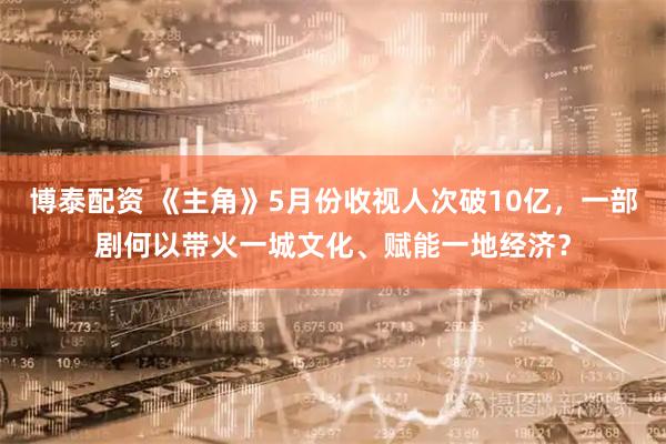 博泰配资 《主角》5月份收视人次破10亿，一部剧何以带火一城文化、赋能一地经济？