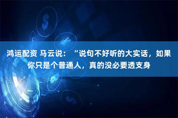 鸿运配资 马云说： “说句不好听的大实话，如果你只是个普通人，真的没必要透支身