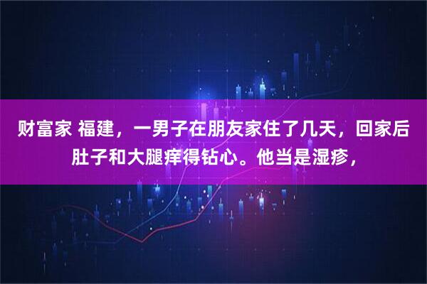 财富家 福建，一男子在朋友家住了几天，回家后肚子和大腿痒得钻心。他当是湿疹，