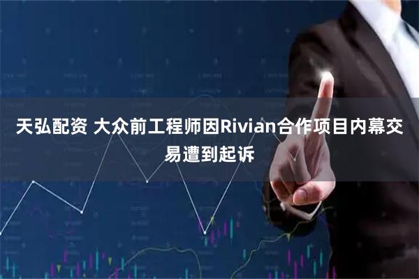 天弘配资 大众前工程师因Rivian合作项目内幕交易遭到起诉