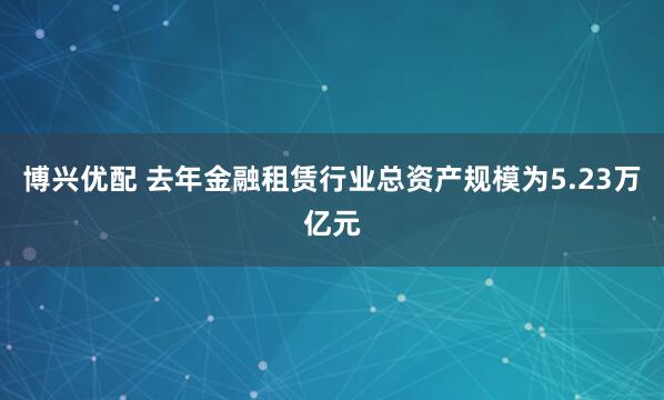博兴优配 去年金融租赁行业总资产规模为5.23万亿元