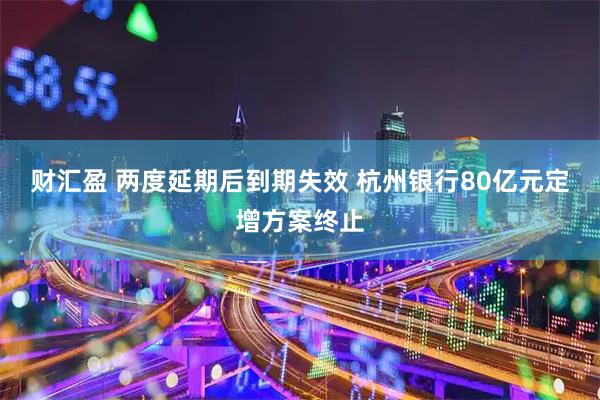 财汇盈 两度延期后到期失效 杭州银行80亿元定增方案终止