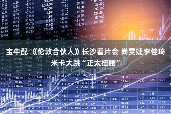 宝牛配 《伦敦合伙人》长沙看片会 尚雯婕李佳琦米卡大跳“正太扭腰”