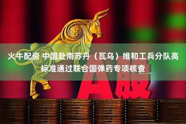火牛配资 中国赴南苏丹（瓦乌）维和工兵分队高标准通过联合国弹药专项核查