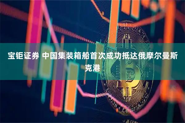 宝钜证券 中国集装箱船首次成功抵达俄摩尔曼斯克港