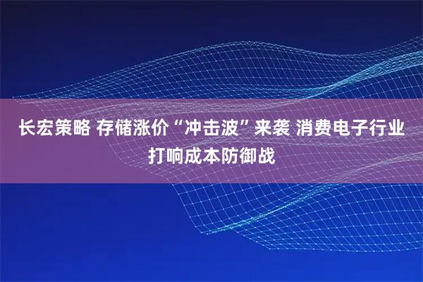 长宏策略 存储涨价“冲击波”来袭 消费电子行业打响成本防御战